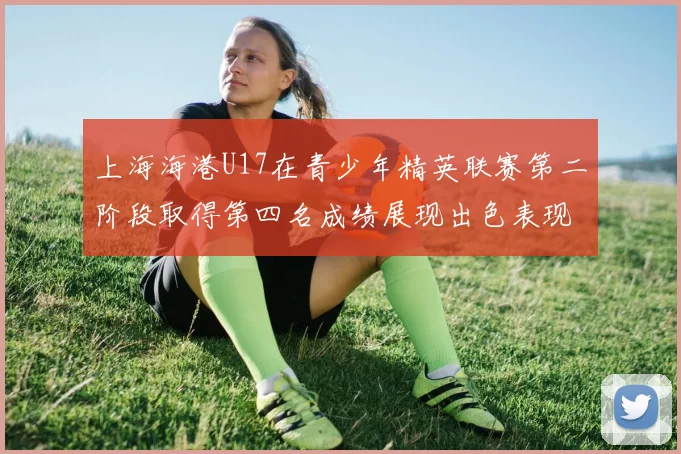 上海海港U17在青少年精英联赛第二阶段取得第四名成绩展现出色表现