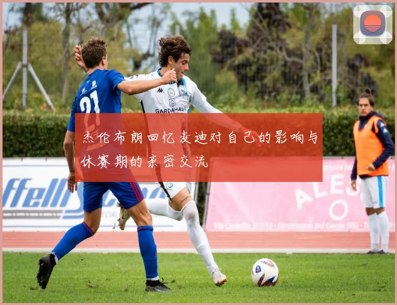 杰伦布朗回忆麦迪对自己的影响与休赛期的亲密交流
