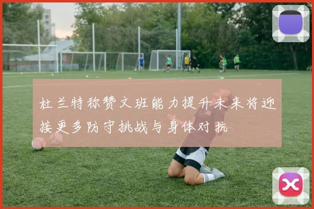 杜兰特称赞文班能力提升未来将迎接更多防守挑战与身体对抗
