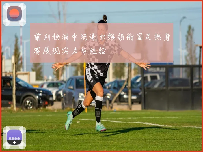 前利物浦中场谢尔维领衔国足热身赛展现实力与经验