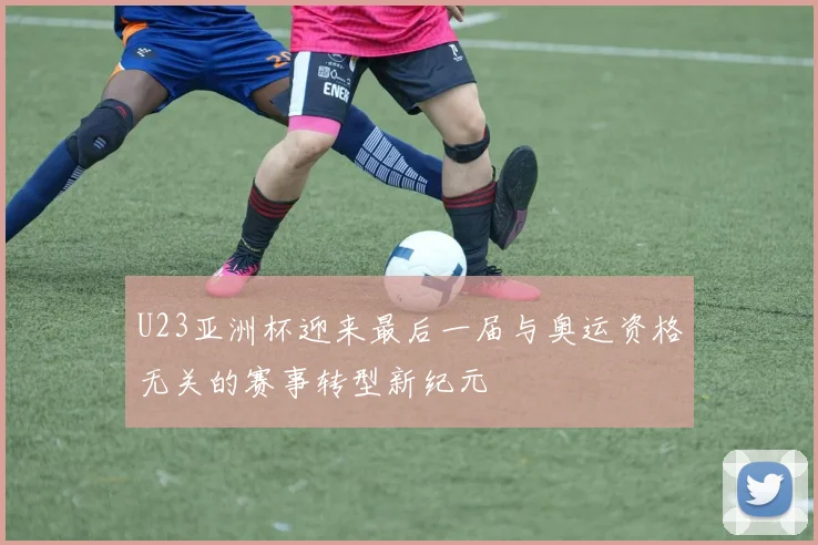 U23亚洲杯迎来最后一届与奥运资格无关的赛事转型新纪元