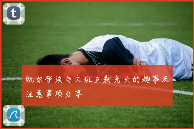 凯尔登谈与文班互剃光头的趣事及注意事项分享