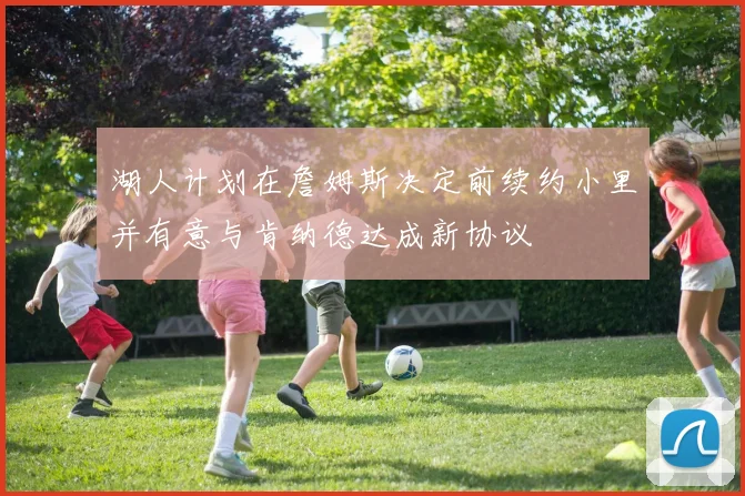 湖人计划在詹姆斯决定前续约小里并有意与肯纳德达成新协议