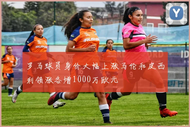 罗马球员身价大幅上涨马伦和皮西利领涨各增1000万欧元