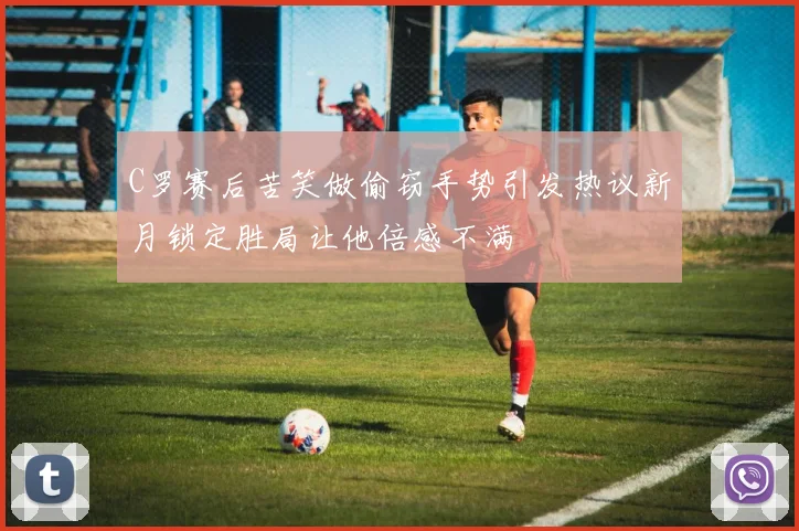 C罗赛后苦笑做偷窃手势引发热议新月锁定胜局让他倍感不满